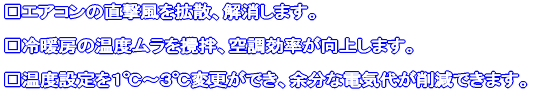 □エアコンの直撃風を拡散、解消します。 □冷暖房の温度ムラを攪拌、空調効率が向上します。 □温度設定を1℃〜3℃変更ができ、余分な電気代が削減できます。
